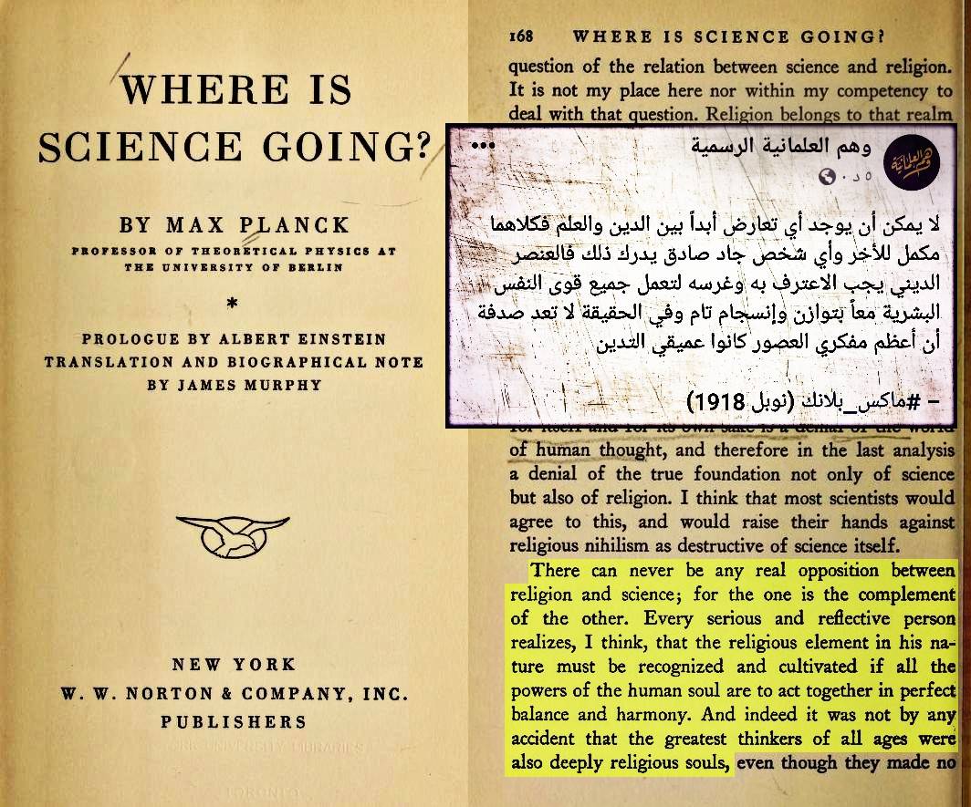 يقول ماكس بلانك عالم الفيزياء الألماني ومؤسس نظرية الكم، وأحد أهم فيزيائيّ القرن العشرين والحاصل على جائزة نوبل في الفيزياء: "لا يُمكن أن يُوجد أبدًا أي تعارض بين الدين والعِلم، بل كل مِنهم مُكملٌ للآخر، وأعتقد أن أي شخص جاد وصادق يُدرك ذلك، وذلك لأن العنصر الإيماني في طبيعته سيظهر حتمًا معًا بكل اتزان وتناسق، وفي الحقيقة لا يُعد مِن الصدفة أن أعظم المفكرين في كل العصور كانوا نفوسًا ذات إيمان كبير"