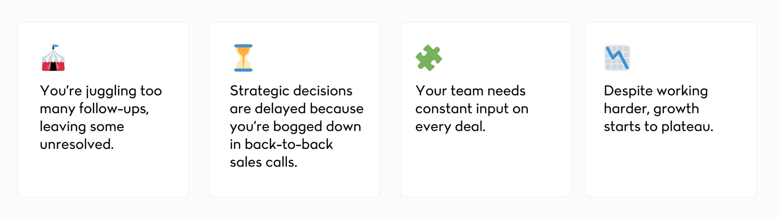 You’re juggling too many follow-ups, leaving some unresolved. Strategic decisions are delayed because you’re bogged down in back-to-back sales calls. Your team needs constant input on every deal. Despite working harder, growth starts to plateau.